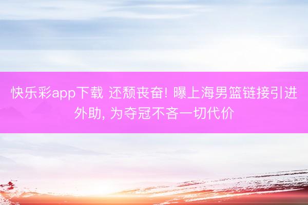 快乐彩app下载 还颓丧奋! 曝上海男篮链接引进外助, 为夺冠不吝一切代价