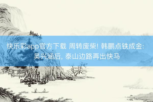 快乐彩app官方下载 周转废柴! 韩鹏点铁成金: 吴兴涵后, 泰山边路再出快马