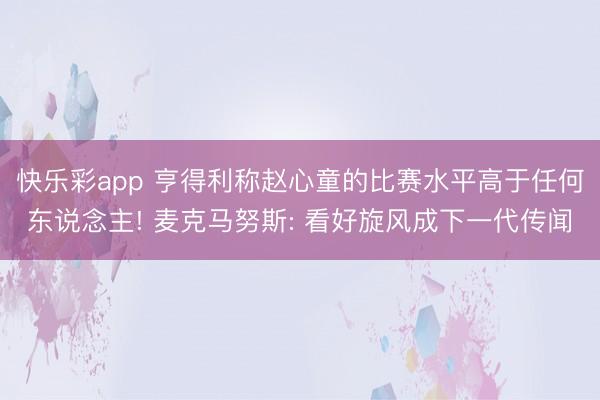 快乐彩app 亨得利称赵心童的比赛水平高于任何东说念主! 麦克马努斯: 看好旋风成下一代传闻