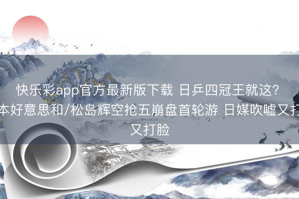 快乐彩app官方最新版下载 日乒四冠王就这? 张本好意思和/松岛辉空抢五崩盘首轮游 日媒吹嘘又打脸