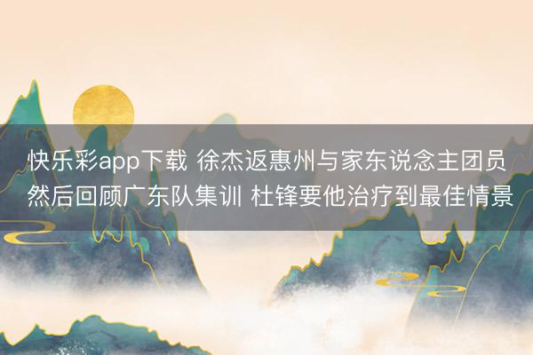 快乐彩app下载 徐杰返惠州与家东说念主团员 然后回顾广东队集训 杜锋要他治疗到最佳情景