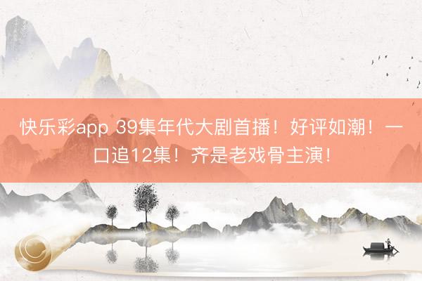 快乐彩app 39集年代大剧首播!好评如潮!一口追12集!齐是老戏骨主演!