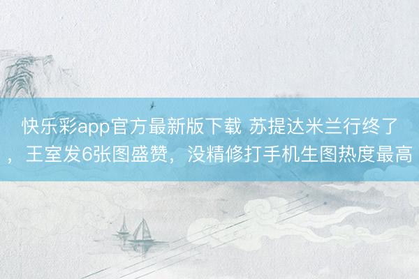 快乐彩app官方最新版下载 苏提达米兰行终了,王室发6张图盛赞,没精修打手机生图热度最高