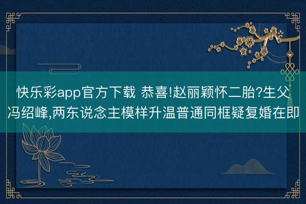 快乐彩app官方下载 恭喜!赵丽颖怀二胎?生父冯绍峰，两东说念主模样升温普通同框疑复婚在即