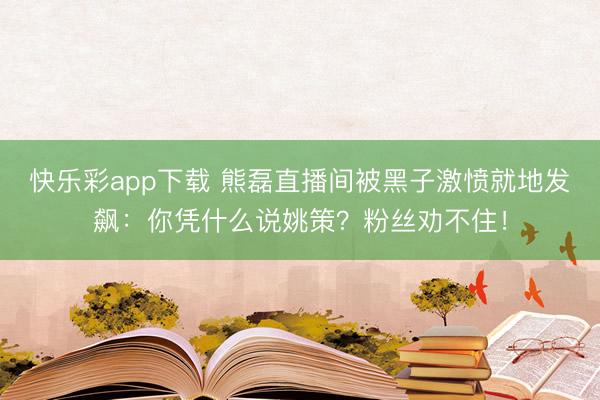 快乐彩app下载 熊磊直播间被黑子激愤就地发飙:你凭什么说姚策?粉丝劝不住!