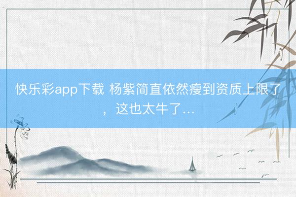 快乐彩app下载 杨紫简直依然瘦到资质上限了，<a href=
