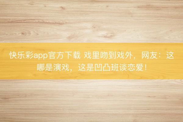 快乐彩app官方下载 戏里吻到戏外，网友：这哪是演戏，这是凹凸班谈恋爱！