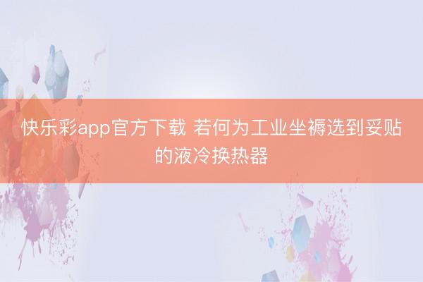快乐彩app官方下载 若何为工业坐褥选到妥贴的液冷换热器