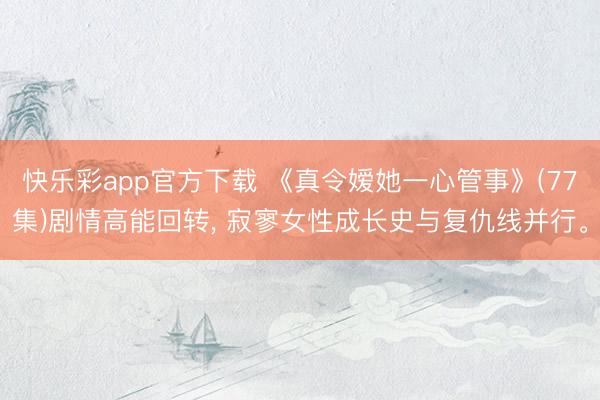 快乐彩app官方下载 《真令嫒她一心管事》(77集)剧情高能回转, 寂寥女性成长史与复仇线并行。