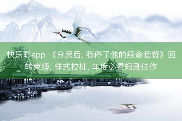 快乐彩app 《分房后, 我停了他的续命套餐》回转束缚, 样式拉扯, 年度必看短剧佳作