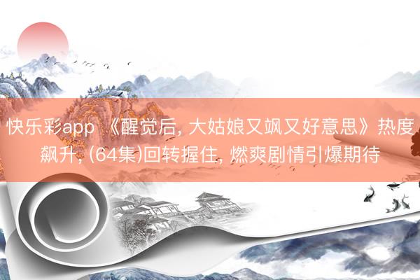 快乐彩app 《醒觉后， 大姑娘又飒又好意思》热度飙升， (64集)回转握住， 燃爽剧情引爆期待