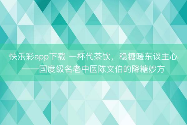 快乐彩app下载 一杯代茶饮，稳糖暖东谈主心——国度级名老中医陈文伯的降糖妙方