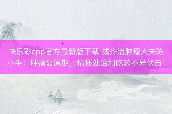 快乐彩app官方最新版下载 成齐治肿瘤大夫陈小平:肿瘤复原期,情怀处治和吃药不异伏击!