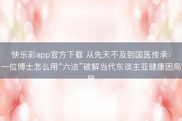 快乐彩app官方下载 从先天不及到国医传承:一位博士怎么用“六法”破解当代东谈主亚健康困局