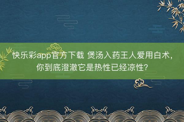 快乐彩app官方下载 煲汤入药王人爱用白术，你到底澄澈它是热性已经凉性？