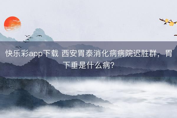 快乐彩app下载 西安胃泰消化病病院迟胜群,胃下垂是什么病?