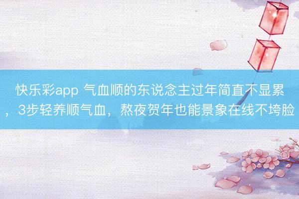 快乐彩app 气血顺的东说念主过年简直不显累,3步轻养顺气血,熬夜贺年也能景象在线不垮脸