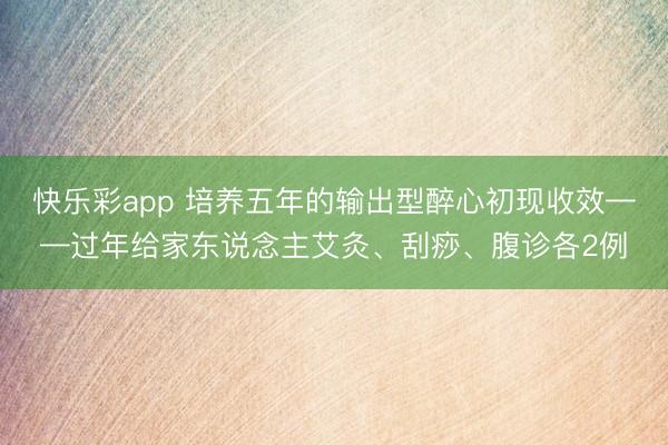 快乐彩app 培养五年的输出型醉心初现收效——过年给家东说念主艾灸、刮痧、腹诊各2例