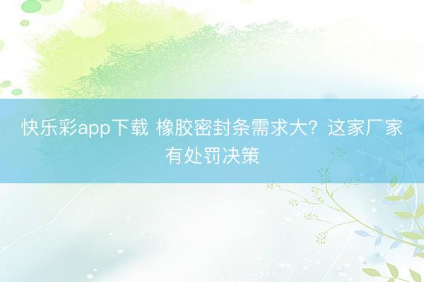 快乐彩app下载 橡胶密封条需求大？这家厂家有处罚决策