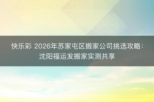 快乐彩 2026年苏家屯区搬家公司挑选攻略:沈阳福运发搬家实测共享