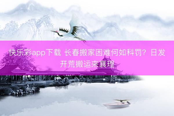 快乐彩app下载 长春搬家困难何如科罚？日发开荒搬运来襄理