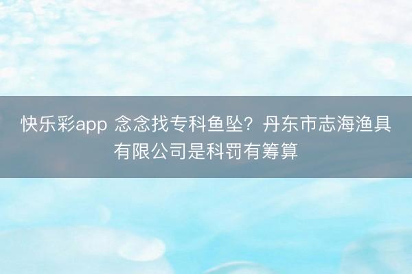 快乐彩app 念念找专科鱼坠?丹东市志海渔具有限公司是科罚有筹算