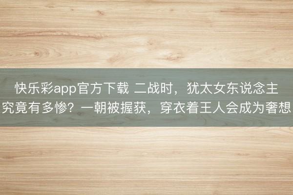 快乐彩app官方下载 二战时,犹太女东说念主究竟有多惨?一朝被握获,穿衣着王人会成为奢想