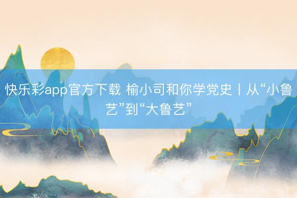 快乐彩app官方下载 榆小司和你学党史丨从“小鲁艺”到“大鲁艺”