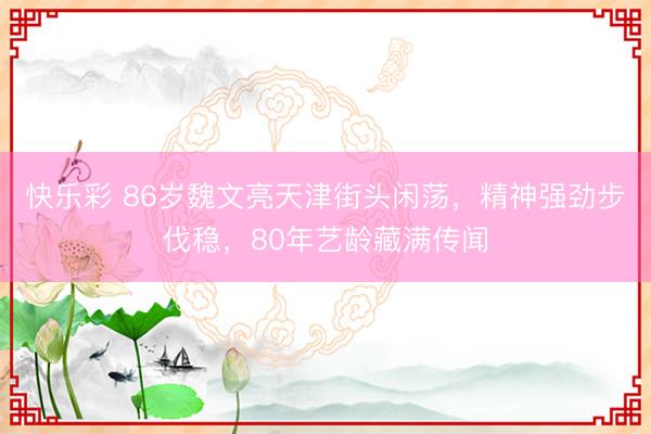 快乐彩 86岁魏文亮天津街头闲荡，精神强劲步伐稳，80年艺龄藏满传闻