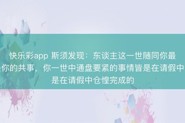 快乐彩app 斯须发现：东谈主这一世随同你最久的果然是你的共事，你一世中通盘要紧的事情皆是在请假中仓惶完成的