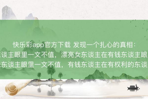 快乐彩app官方下载 发现一个扎心的真相：穷男东谈主在漂亮女东谈主眼里一文不值，漂亮女东谈主在有钱东谈主眼里一文不值，有钱东谈主在有权利的东谈主眼里一文不值