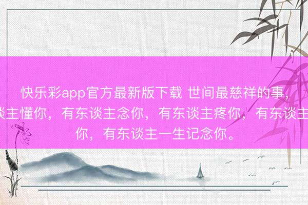 快乐彩app官方最新版下载 世间最慈祥的事,莫过于有东谈主懂你,有东谈主念你,有东谈主疼你,有东谈主一生记念你。