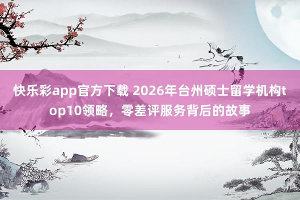 快乐彩app官方下载 2026年台州硕士留学机构top10领略，零差评服务背后的故事