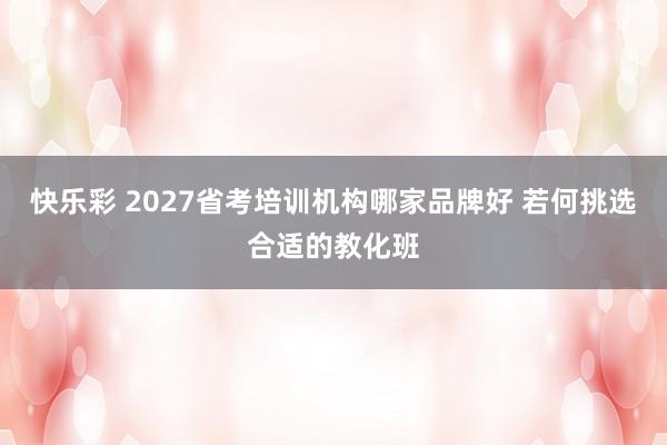 快乐彩 2027省考培训机构哪家品牌好 若何挑选合适的教化班
