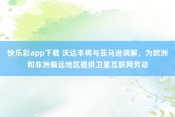 快乐彩app下载 沃达丰将与亚马逊调解，为欧洲和非洲偏远地区提供卫星互联网劳动