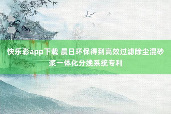 快乐彩app下载 晨日环保得到高效过滤除尘混砂浆一体化分娩系统专利
