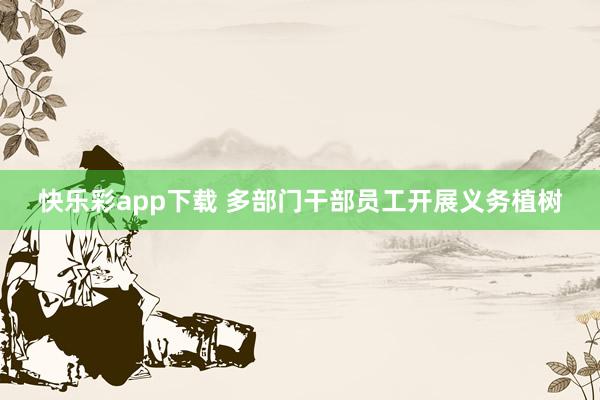 快乐彩app下载 多部门干部员工开展义务植树