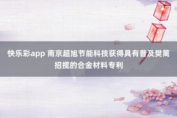 快乐彩app 南京超旭节能科技获得具有普及樊篱招揽的合金材料专利