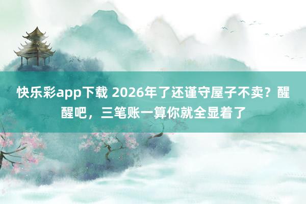 快乐彩app下载 2026年了还谨守屋子不卖？醒醒吧，三笔账一算你就全显着了