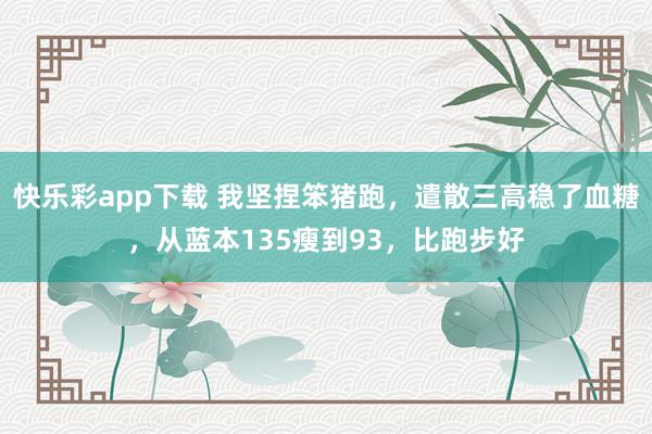 快乐彩app下载 我坚捏笨猪跑，遣散三高稳了血糖，从蓝本135瘦到93，比跑步好