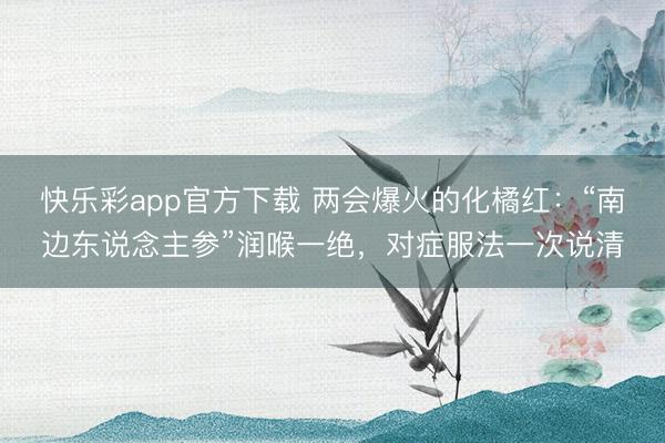 快乐彩app官方下载 两会爆火的化橘红：“南边东说念主参”润喉一绝，对症服法一次说清