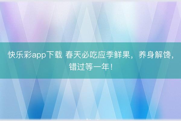 快乐彩app下载 春天必吃应季鲜果，养身解馋，错过等一年！