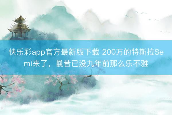 快乐彩app官方最新版下载 200万的特斯拉Semi来了，曩昔已没九年前那么乐不雅