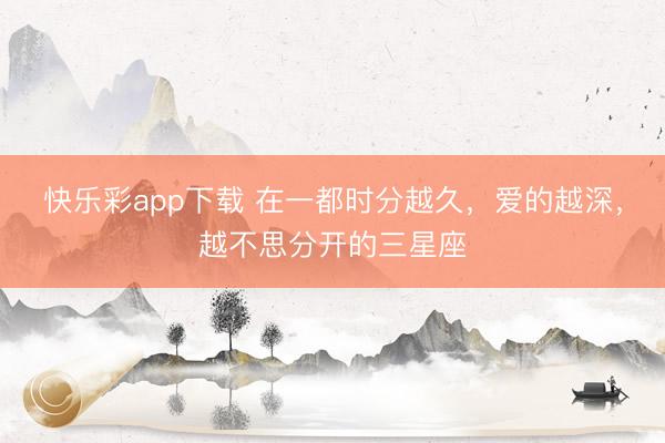 快乐彩app下载 在一都时分越久，爱的越深，越不思分开的三星座