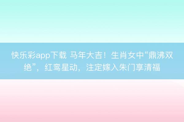 快乐彩app下载 马年大吉！生肖女中“鼎沸双绝”，红鸾星动，注定嫁入朱门享清福