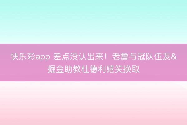 快乐彩app 差点没认出来！老詹与冠队伍友&掘金助教杜德利嬉笑换取