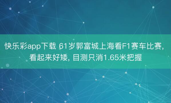 快乐彩app下载 61岁郭富城上海看F1赛车比赛, 看起来好矮, 目测只消1.65米把握
