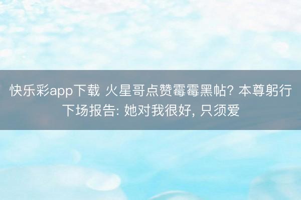 快乐彩app下载 火星哥点赞霉霉黑帖? 本尊躬行下场报告: 她对我很好, 只须爱