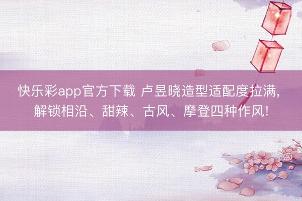快乐彩app官方下载 卢昱晓造型适配度拉满, 解锁相沿、甜辣、古风、摩登四种作风!