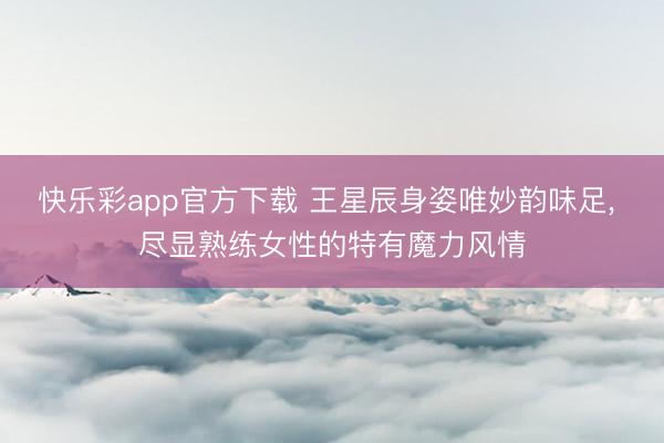 快乐彩app官方下载 王星辰身姿唯妙韵味足, 尽显熟练女性的特有魔力风情